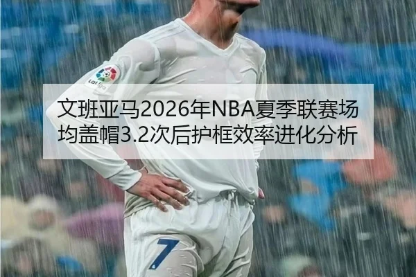 文班亚马2026年NBA夏季联赛场均盖帽3.2次后护框效率进化分析